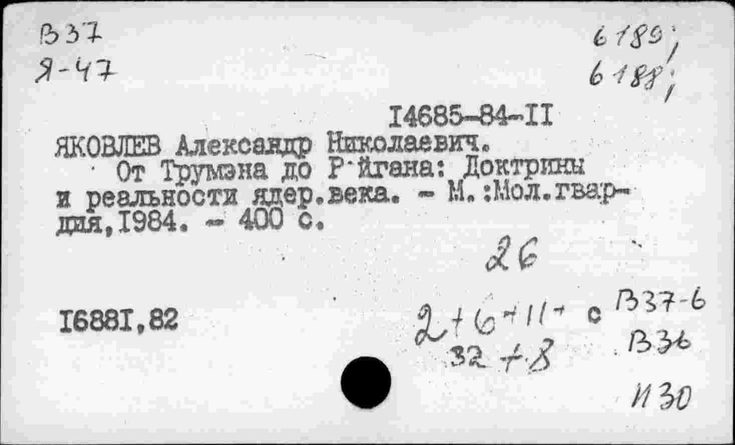 ﻿14685-84-11
ЯКОВЛЕВ Александр Николаевич,
• От Трумэна до Р'йгаиа: Доктрины и реальности ядер,века. - М. :мол.гвардия, 1984. - 400 о.
<£(?
16881.82	0 ^Л?,6